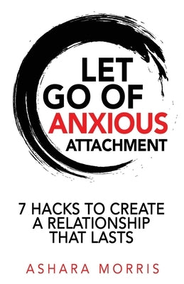 Let Go of Anxious Attachment: 7 Hacks to Create a Relationship that Lasts by Morris, Ashara