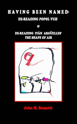 Having Been Named: Dereading POPOL VUH & De-reading Iván Argüelles' THE SHAPE OF AIR. With an Introduction, Una Otreidad Lingüística, by by Bennett, John M.