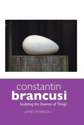 Constantin Brancusi: Sculpting the Essence of Things by Pearson, James