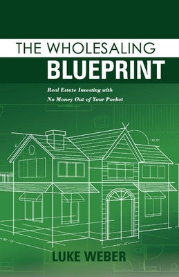 The Wholesaling Blueprint: Real Estate Investing with No Money Out of Your Pocket by Weber, Luke