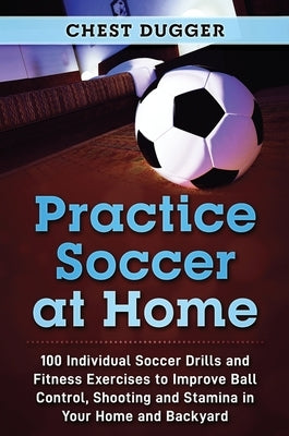 Practice Soccer At Home: 100 Individual Soccer Drills and Fitness Exercises to Improve Ball Control, Shooting and Stamina In Your Home and Back by Dugger, Chest