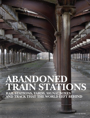 Abandoned Train Stations: Rail Stations, Yards, Signalboxes and Tracks That the World Left Behind by Ross, David