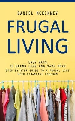 Frugal Living: Easy Ways to Spend Less and Save More (Step by Step Guide to a Frugal Life With Financial Freedom) by McKinney, Daniel