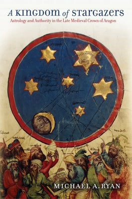 A Kingdom of Stargazers: Astrology and Authority in the Late Medieval Crown of Aragon by Ryan, Michael A.
