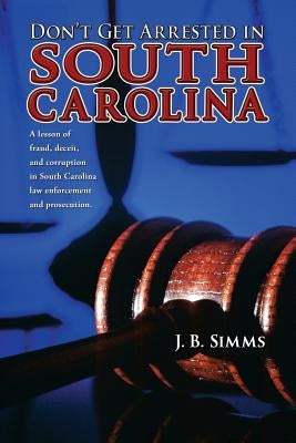 Don't Get Arrested in South Carolina: A Lesson of Fraud, Deceit, and Corruption in South Carolina Law Enforcement and Prosecution by Simms, J.