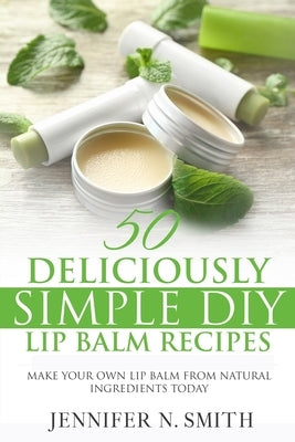 Lip Balm: 50 Deliciously Simple DIY Lip Balm Recipes: Make Your Own Lip Balm From Natural Ingredients Today by Smith, Jennifer N.