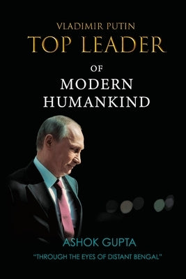 Vladimir Putin - Top Leader of Modern Humankind: Through the eyes of distant Bengal by Gupta, Ashok