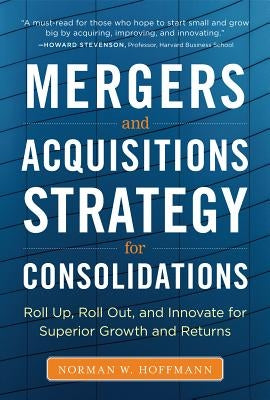 Mergers and Acquisitions Strategy for Consolidations: Roll Up, Roll Out and Innovate for Superior Growth and Returns by Hoffmann, Norman