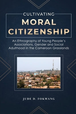 Cultivating Moral Citizenship: An Ethnography of Young People's Associations, Gender, and Social Adulthood in the Cameroon Grasslands by Fokwang, Jude D.