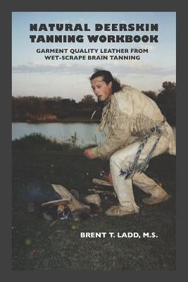 Natural Deerskin Tanning Workbook: Garment Quality Leather from Wet-Scrape Brain Tanning by Ladd, Brent Thomas