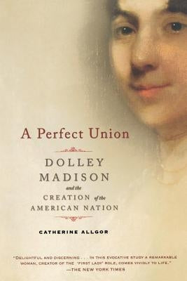 A Perfect Union: Dolley Madison and the Creation of the American Nation by Allgor, Catherine