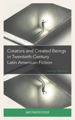 Creators and Created Beings in Twentieth Century Latin American Fiction: Creating Questions by Frazier-Yoder, Amy