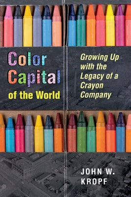 Color Capital of the World: Growing Up with the Legacy of a Crayon Company by Kropf, John Whitworth