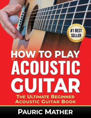 How To Play Acoustic Guitar: The Ultimate Beginner Acoustic Guitar Book by Mather, Pauric