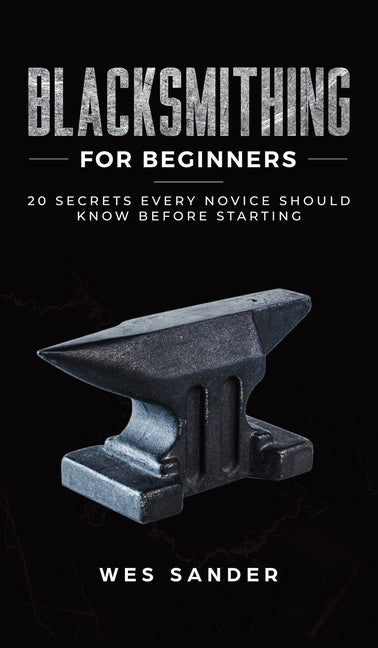 Blacksmithing for Beginners: 20 Secrets Every Novice Should Know Before Starting by Sander, Wes