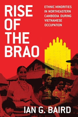 Rise of the Brao: Ethnic Minorities in Northeastern Cambodia during Vietnamese Occupation by Baird, Ian G.