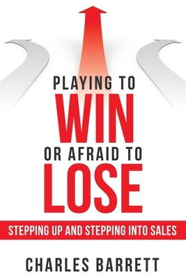 Playing to Win or Afraid to Lose: Stepping up and Stepping into Sales by Barrett, Charles