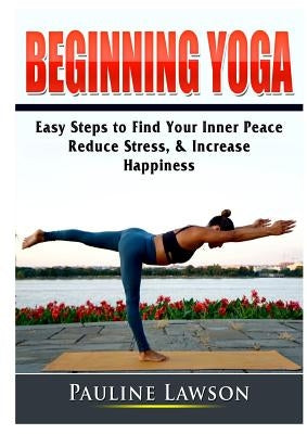 Beginning Yoga: Easy Steps to Find Your Inner Peace, Reduce Stress, & Increase Happiness by Lawson, Pauline