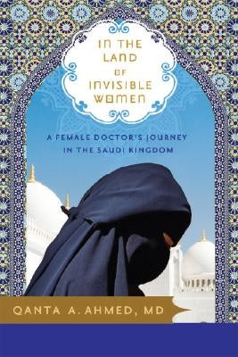 In the Land of Invisible Women: A Female Doctor's Journey in the Saudi Kingdom by Ahmed, Qanta