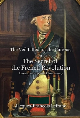 The Veil Lifted for the Curious, or The Secret of the French Revolution Revealed with the Aid of Freemasonry by Lefranc, Jacques-François