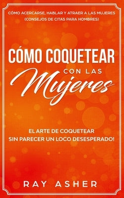 Cómo Coquetear con las Mujeres: El Arte de Coquetear Sin Parecer un Loco Desesperado! Cómo Acercarse, Hablar y Atraer a las Mujeres (Consejos De Citas by Asher, Ray