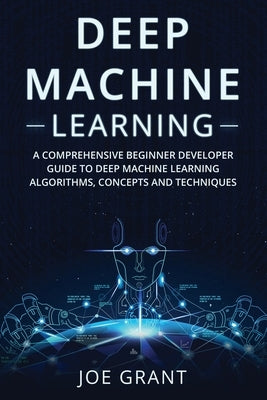 Deep Machine Learning: A Comprehensive Beginner Developer Guide to Deep Machine Learning Algorithms, Concepts and Techniques by Grant, Joe