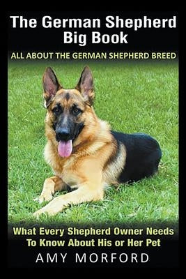 The German Shepherd Big Book: All About the German Shepherd Breed: What Every Shepherd Owner Needs to Know About His or Her Pet by Morford, Amy