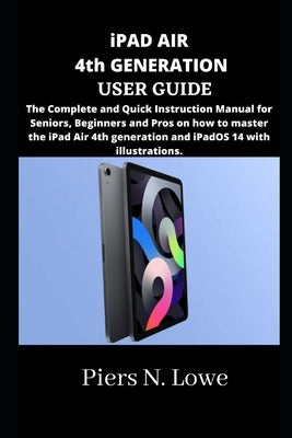 iPAD AIR 4th GENERATION USER GUIDE: The Complete and Quick Instruction Manual for Seniors, Beginners and Pros on how to master the iPad Air 4th genera by N. Lowe, Piers