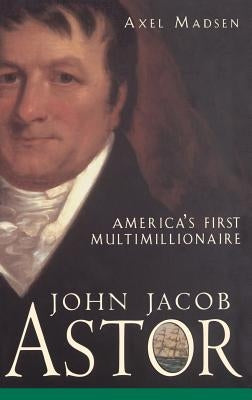 John Jacob Astor: America's First Multimillionaire by Madsen, Axel