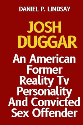 Josh Duggar: An American Former Reality Tv Personality And Convicted Sex Offender by P. Lindsay, Daniel