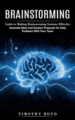 Brainstorming: Guide to Making Brainstorming Sessions Effective (Generate Ideas and Solution Proposals for Daily Problems With Your T by Boyd, Timothy
