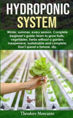 Hydroponic System: Winter, summer, every season. Complete beginner's guide; learn to grow fruits, vegetables, herbs without a garden. Ine Paperback Independently Published