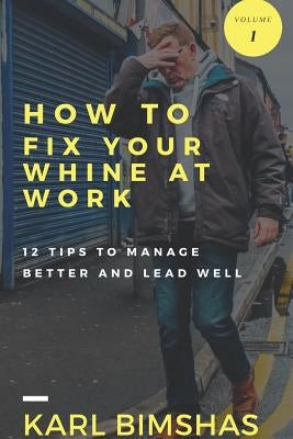 How to Fix Your Whine at Work; 12 Tips to Manage Better and Lead Well by Bimshas, Karl