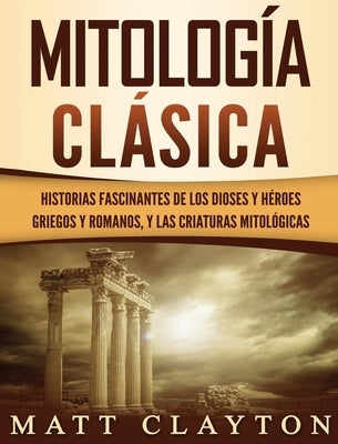 Mitología Clásica: Historias Fascinantes de los Dioses y Héroes Griegos y Romanos, y las Criaturas Mitológicas by Clayton, Matt