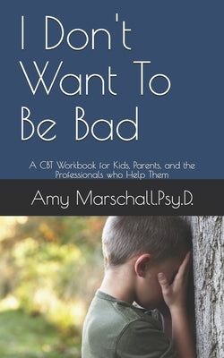 I Don't Want To Be Bad: A CBT Workbook for Kids, Parents, and the Professionals who Help Them by Marschall Psy D., Amy