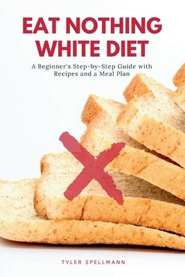 Eat Nothing White Diet: A Beginner's Step-by-Step Guide with Recipes and a Meal Plan by Spellmann, Tyler