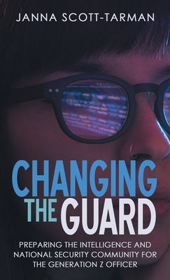 Changing the Guard: Preparing the Intelligence and National Security Community for the Generation Z Officer by Scott-Tarman, Janna