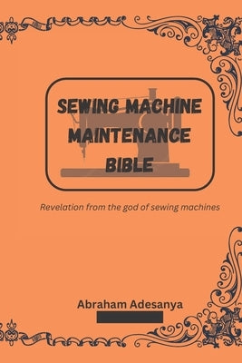 Sewing Machine Maintenance Bible: Revelation from the god of sewing machines by Adesanya, Abraham