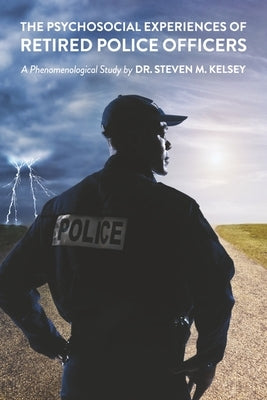 The Psychosocial Experience of Retired Police Officers: A Phenomenological Study by Dr. Steven M. Kelsey by Kelsey, Steven M.