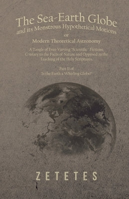 The Sea-Earth Globe and Its Monstrous Hypothetical Motions; Or Modern Theoretical Astronomy: A Tangle of Ever-Varying Scientific Fictions, Contrary to by Zetetes