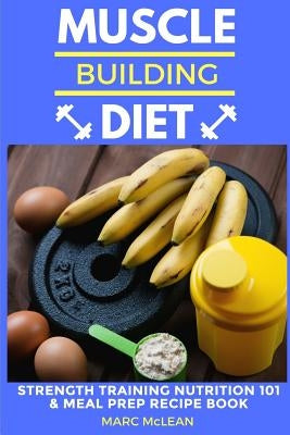 Muscle Building Diet: Two Manuscripts: Strength Training Nutrition 101 + Meal Prep Recipe Book by McLean, Marc