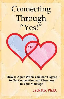 Connecting Through Yes!: How to Agree When You Don't Agree to Get Cooperation and Closeness in Your Marriage by Ito, Jack