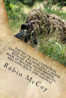 The No, I'm Not a Fanatical Ghillie Suit Wearing, Kill a Moose with My Bare Hands Prepper, Book of Realistic Sustainability, Self Sufficiency and Surv by McCoy, Robin A.