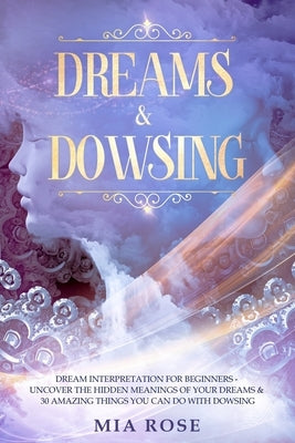 Dreams & Dowsing: Dream Interpretation For Beginners - Uncover The Hidden Meanings of Your Dreams & 30 Amazing Things You Can Do With Do by Rose, Mia