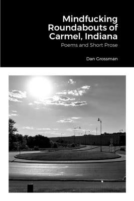 Mindfucking Roundabouts of Carmel, Indiana: Poems and Short Prose by Grossman, Dan