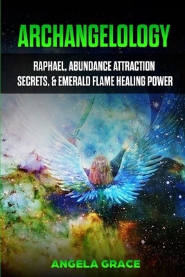 Archangelology: Raphael, Abundance Attraction Secrets, & Emerald Flame Healing Power by Grace, Angela