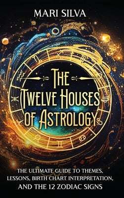 The Twelve Houses of Astrology: The Ultimate Guide to Themes, Lessons, Birth Chart Interpretation, and the 12 Zodiac Signs by Silva, Mari