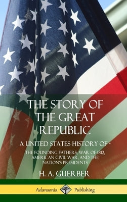 The Story of the Great Republic: A United States History of; The Founding Fathers, War of 1812, American Civil War, and the Nation's Presidents (Hardc by Guerber, H. a.