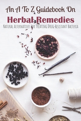 An A To Z Guidebook On Herbal Remedies: Natural Alternatives For Treating Drug-Resistant Bacteria: Herbal Antibiotics For Humans Paperback Independently Published