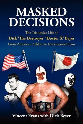 Masked Decisions: The Triangular Life of Dick 'The Destroyer' 'Doctor X' Beyer; From American Athlete to International Icon by Evans, Vincent